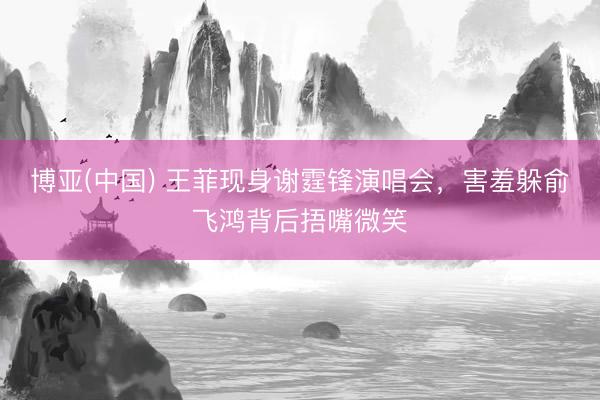 博亚(中国) 王菲现身谢霆锋演唱会，害羞躲俞飞鸿背后捂嘴微笑