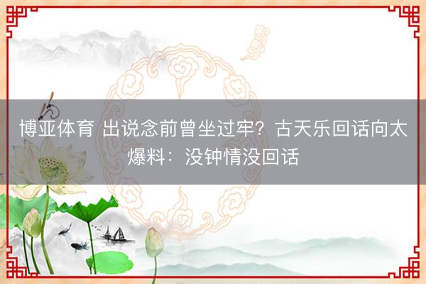博亚体育 出说念前曾坐过牢？古天乐回话向太爆料：没钟情没回话
