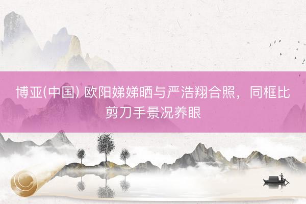 博亚(中国) 欧阳娣娣晒与严浩翔合照，同框比剪刀手景况养眼