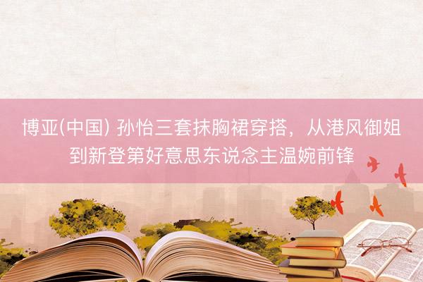 博亚(中国) 孙怡三套抹胸裙穿搭，从港风御姐到新登第好意思东说念主温婉前锋