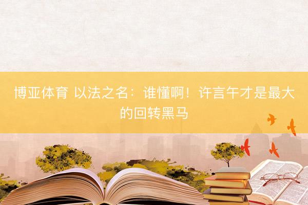 博亚体育 以法之名：谁懂啊！许言午才是最大的回转黑马