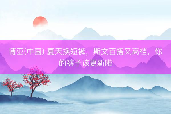 博亚(中国) 夏天换短裤，斯文百搭又高档，你的裤子该更新啦