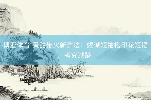 博亚体育 景甜带火新穿法:竭诚短袖搭印花短裙,考究减龄!