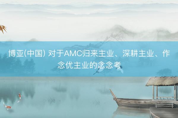 博亚(中国) 对于AMC归来主业、深耕主业、作念优主业的念念考