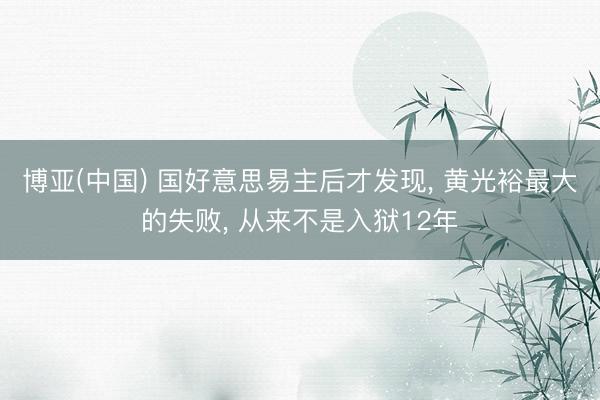 博亚(中国) 国好意思易主后才发现， 黄光裕最大的失败， 从来不是入狱12年