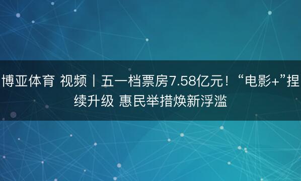 博亚体育 视频丨五一档票房7.58亿元！“电影+”捏续升级 惠民举措焕新浮滥
