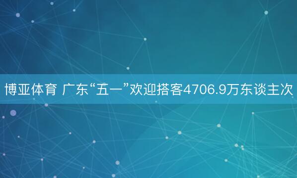 博亚体育 广东“五一”欢迎搭客4706.9万东谈主次