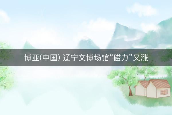 博亚(中国) 辽宁文博场馆“磁力”又涨