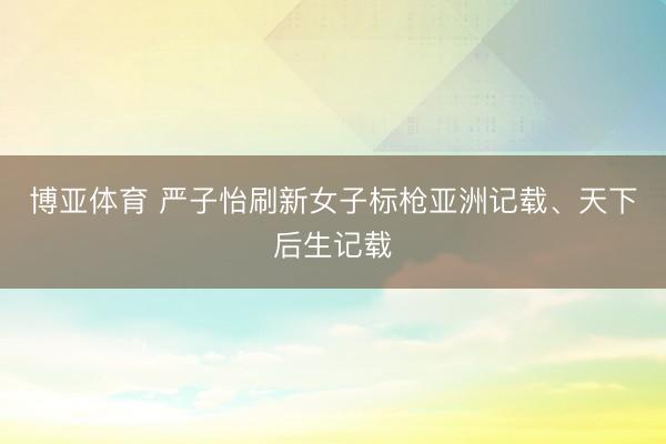 博亚体育 严子怡刷新女子标枪亚洲记载、天下后生记载