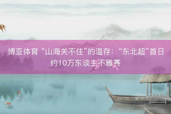博亚体育 “山海关不住”的温存：“东北超”首日约10万东谈主不雅赛