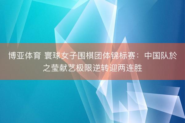 博亚体育 寰球女子围棋团体锦标赛：中国队於之莹献艺极限逆转迎两连胜