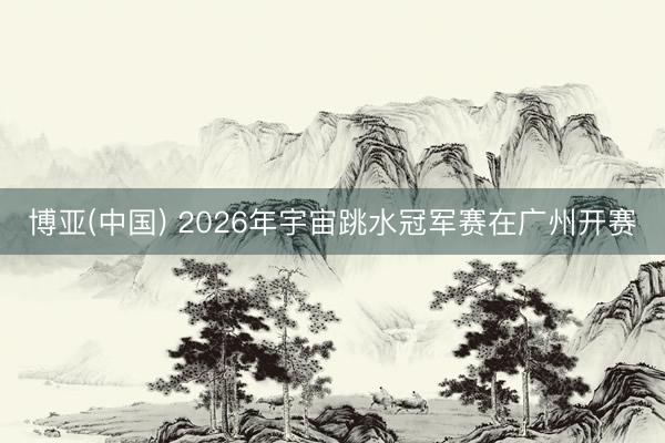 博亚(中国) 2026年宇宙跳水冠军赛在广州开赛