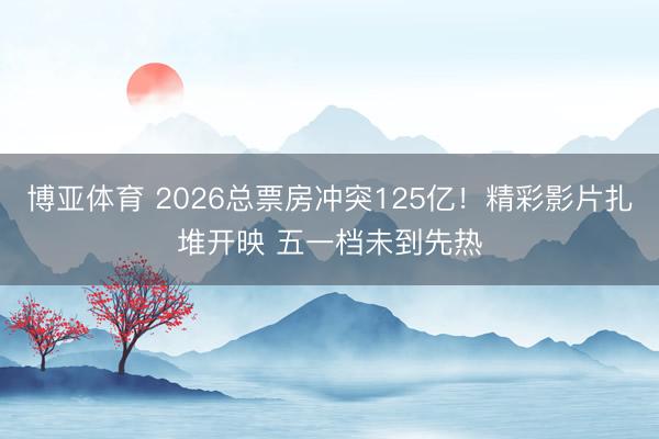 博亚体育 2026总票房冲突125亿！精彩影片扎堆开映 五一档未到先热