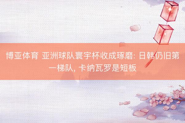 博亚体育 亚洲球队寰宇杯收成琢磨: 日韩仍旧第一梯队， 卡纳瓦罗是短板