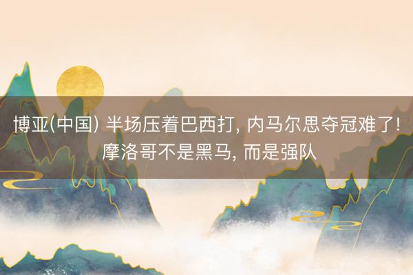 博亚(中国) 半场压着巴西打， 内马尔思夺冠难了! 摩洛哥不是黑马， 而是强队