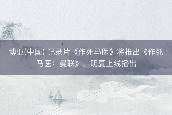 博亚(中国) 记录片《作死马医》将推出《作死马医：曼联》，明夏上线播出