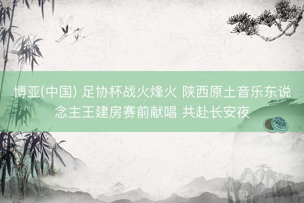 博亚(中国) 足协杯战火烽火 陕西原土音乐东说念主王建房赛前献唱 共赴长安夜