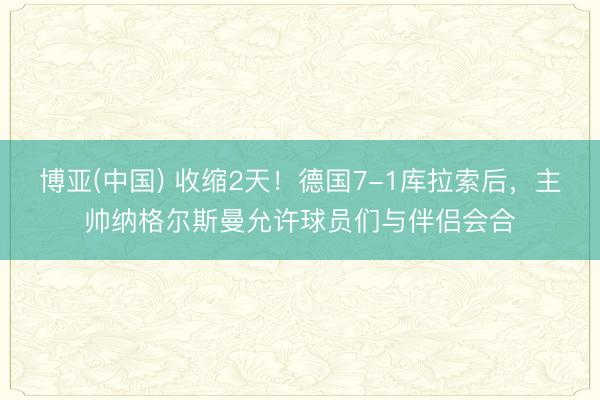 博亚(中国) 收缩2天！德国7-1库拉索后，主帅纳格尔斯曼允许球员们与伴侣会合