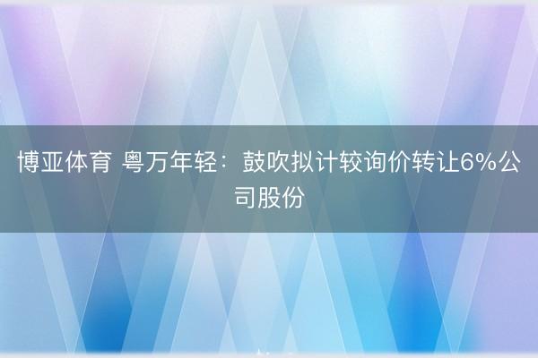 博亚体育 粤万年轻：鼓吹拟计较询价转让6%公司股份