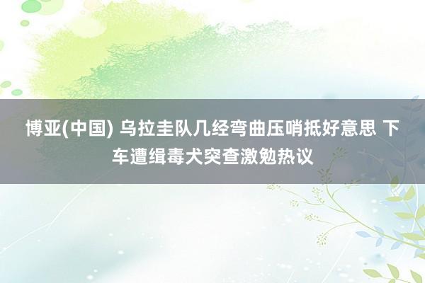 博亚(中国) 乌拉圭队几经弯曲压哨抵好意思 下车遭缉毒犬突查激勉热议