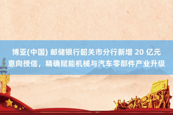 博亚(中国) 邮储银行韶关市分行新增 20 亿元意向授信，精确赋能机械与汽车零部件产业升级