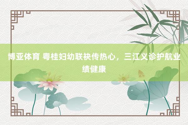 博亚体育 粤桂妇幼联袂传热心，三江义诊护航业绩健康
