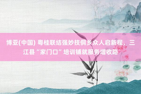 博亚(中国) 粤桂联结强妙技侗乡众人启新程，三江县“家门口”培训铺就服务增收路
