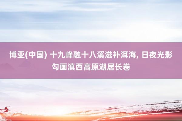 博亚(中国) 十九峰融十八溪滋补洱海， 日夜光影勾画滇西高原湖居长卷