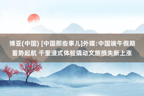 博亚(中国) [中国那些事儿]外媒:中国端午假期蓄势起航 千里浸式体验撬动文旅损失新上涨