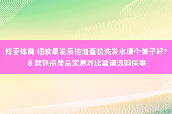 博亚体育 细软塌发质控油蓬松洗发水哪个牌子好? 8 款热点居品实测对比靠谱选购保举
