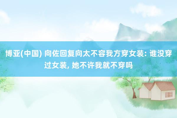 博亚(中国) 向佐回复向太不容我方穿女装: 谁没穿过女装， 她不许我就不穿吗