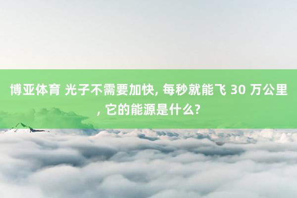 博亚体育 光子不需要加快， 每秒就能飞 30 万公里， 它的能源是什么?