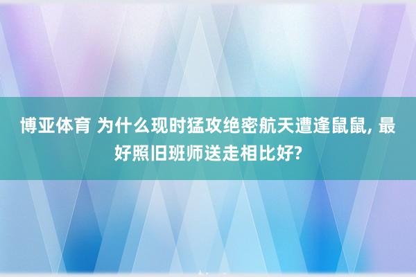 博亚体育 为什么现时猛攻绝密航天遭逢鼠鼠， 最好照旧班师送走相比好?