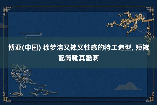 博亚(中国) 徐梦洁又辣又性感的特工造型，<a href=