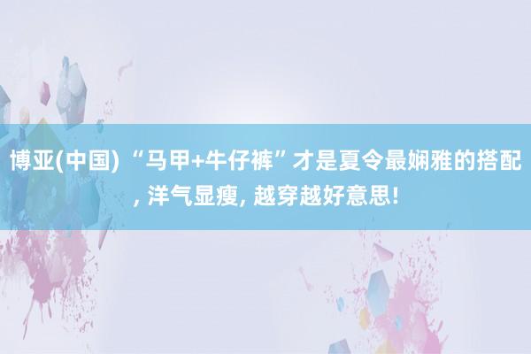 博亚(中国) “马甲+牛仔裤”才是夏令最娴雅的搭配， 洋气显瘦， 越穿越好意思!