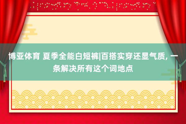 博亚体育 夏季全能白短裤|百搭实穿还显气质， 一条解决所有这个词地点