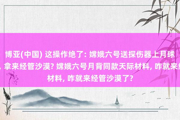 博亚(中国) 这操作绝了: 嫦娥六号送探伤器上月球的顶尖技巧， 拿来经管沙漠? 嫦娥六号月背同款天际材料， 咋就来经管沙漠了?