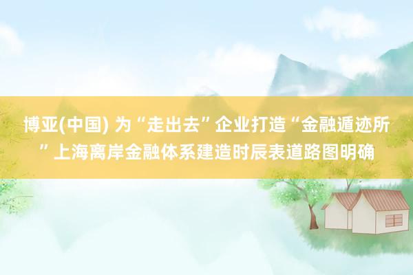 博亚(中国) 为“走出去”企业打造“金融遁迹所”上海离岸金融体系建造时辰表道路图明确