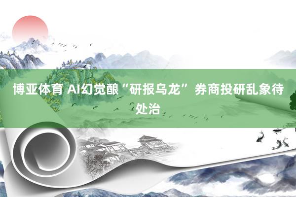 博亚体育 AI幻觉酿“研报乌龙” 券商投研乱象待处治