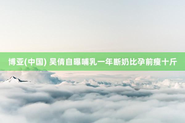 博亚(中国) 吴倩自曝哺乳一年断奶比孕前瘦十斤