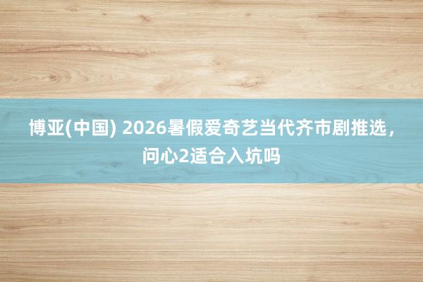 博亚(中国) 2026暑假爱奇艺当代齐市剧推选,问心2适合入坑吗