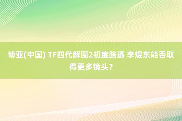博亚(中国) TF四代解围2初度路透 李煜东能否取得更多镜头？