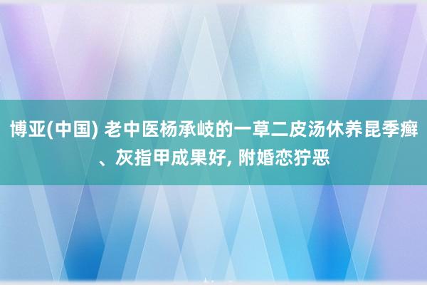 博亚(中国) 老中医杨承岐的一草二皮汤休养昆季癣、灰指甲成果好, 附婚恋狞恶
