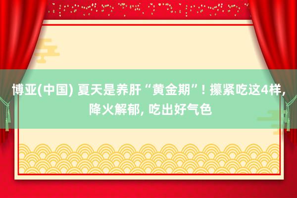 博亚(中国) 夏天是养肝“黄金期”! 攥紧吃这4样, 降火解郁, 吃出好气色
