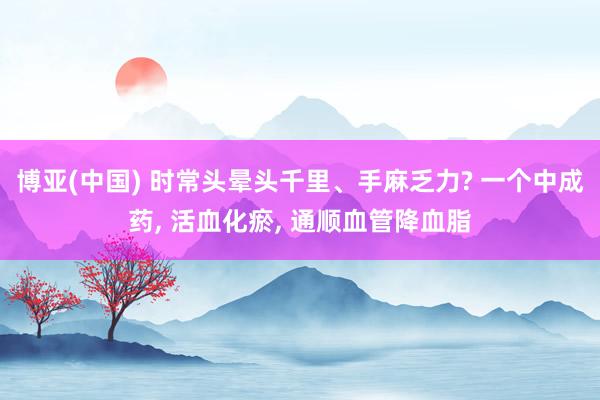博亚(中国) 时常头晕头千里、手麻乏力? 一个中成药, 活血化瘀, 通顺血管降血脂